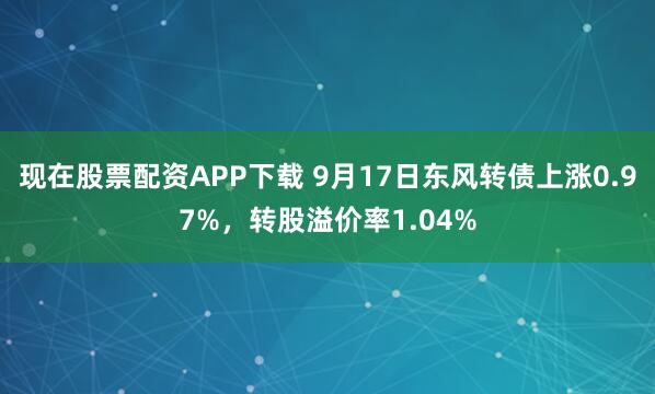 现在股票配资APP下载 9月17日东风转债上涨0.97%，转股溢价率1.04%