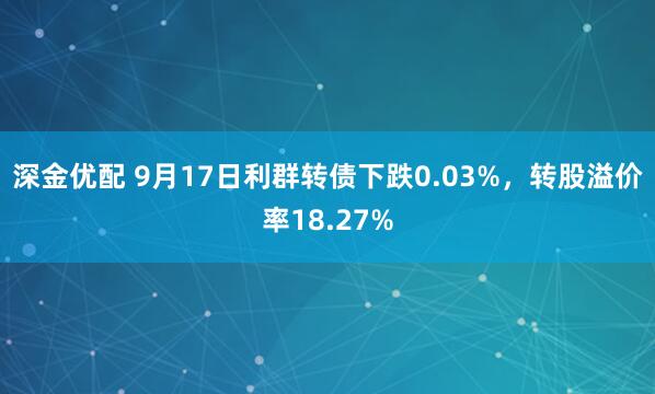 深金优配 9月17日利群转债下跌0.03%，转股溢价率18.27%