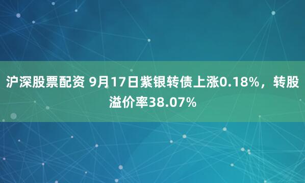 沪深股票配资 9月17日紫银转债上涨0.18%，转股溢价率38.07%
