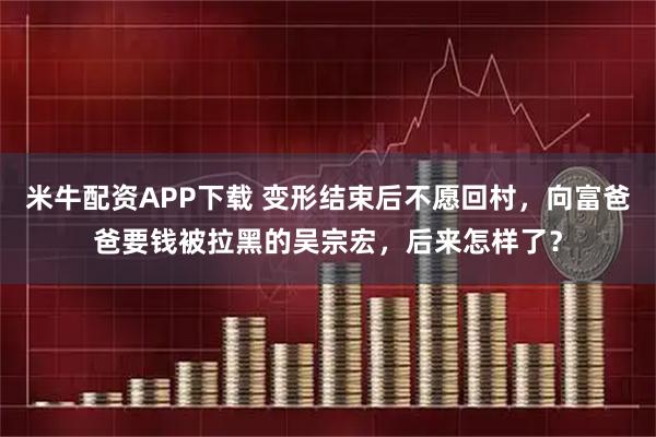 米牛配资APP下载 变形结束后不愿回村，向富爸爸要钱被拉黑的吴宗宏，后来怎样了？
