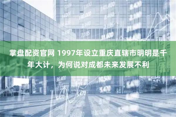 掌盘配资官网 1997年设立重庆直辖市明明是千年大计，为何说对成都未来发展不利