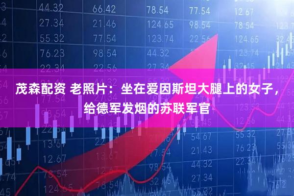 茂森配资 老照片：坐在爱因斯坦大腿上的女子，给德军发烟的苏联军官