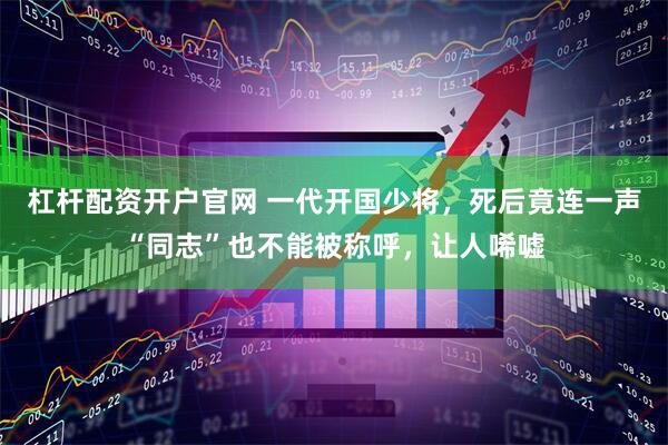 杠杆配资开户官网 一代开国少将，死后竟连一声“同志”也不能被称呼，让人唏嘘