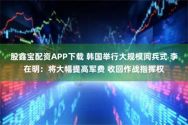 股鑫宝配资APP下载 韩国举行大规模阅兵式 李在明：将大幅提高军费 收回作战指挥权