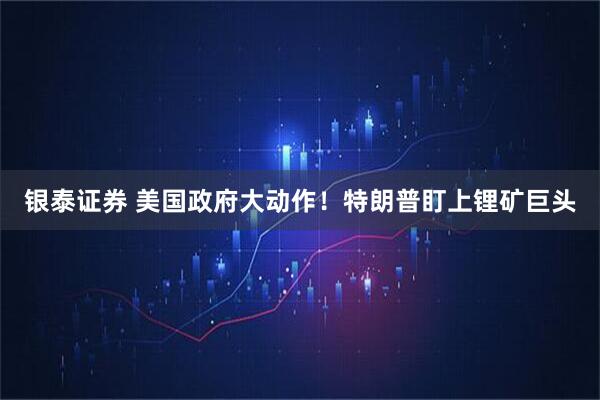 银泰证券 美国政府大动作！特朗普盯上锂矿巨头