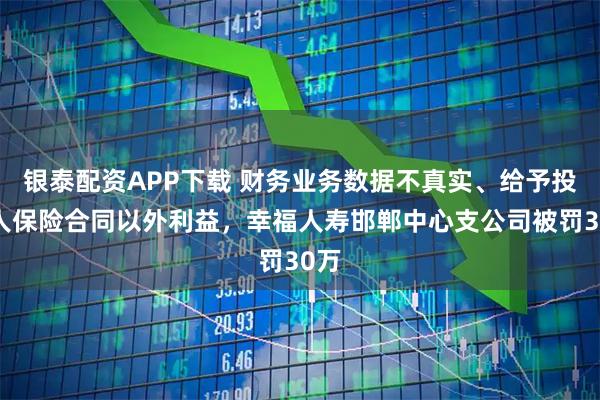 银泰配资APP下载 财务业务数据不真实、给予投保人保险合同以外利益，幸福人寿邯郸中心支公司被罚30万
