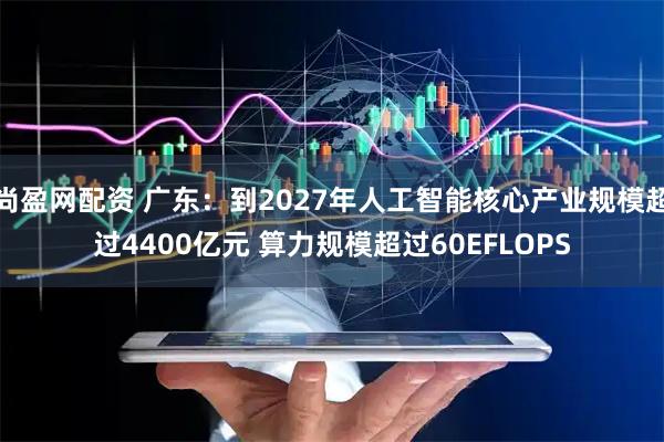 尚盈网配资 广东：到2027年人工智能核心产业规模超过4400亿元 算力规模超过60EFLOPS