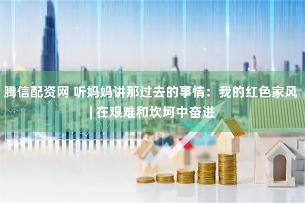 腾信配资网 听妈妈讲那过去的事情：我的红色家风 | 在艰难和坎坷中奋进