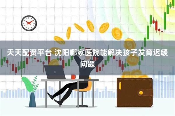 天天配资平台 沈阳哪家医院能解决孩子发育迟缓问题