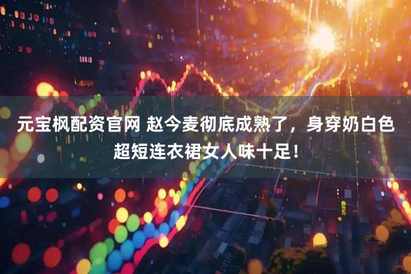 元宝枫配资官网 赵今麦彻底成熟了，身穿奶白色超短连衣裙女人味十足！