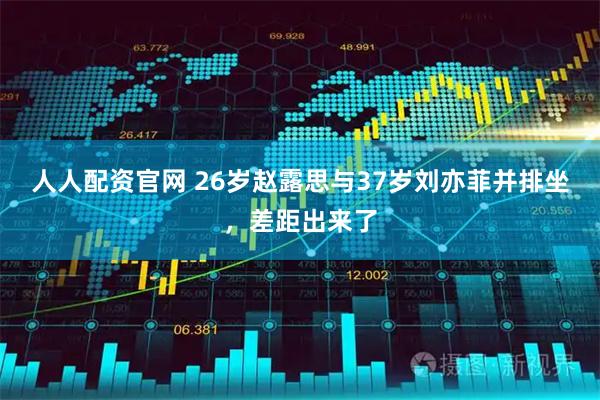 人人配资官网 26岁赵露思与37岁刘亦菲并排坐，差距出来了