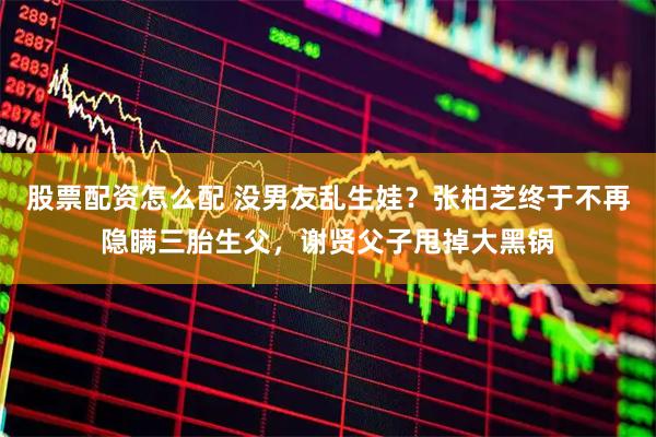股票配资怎么配 没男友乱生娃？张柏芝终于不再隐瞒三胎生父，谢贤父子甩掉大黑锅