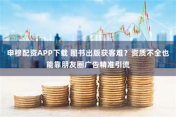 申穆配资APP下载 图书出版获客难？资质不全也能靠朋友圈广告精准引流