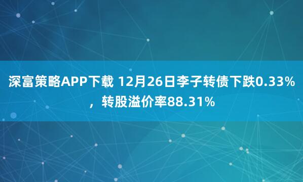 深富策略APP下载 12月26日李子转债下跌0.33%，转股溢价率88.31%