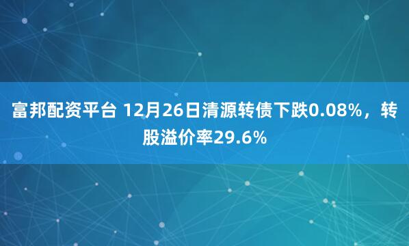 富邦配资平台 12月26日清源转债下跌0.08%，转股溢价率29.6%