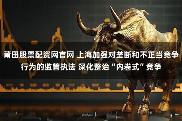莆田股票配资网官网 上海加强对垄断和不正当竞争行为的监管执法 深化整治“内卷式”竞争