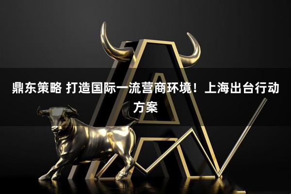 鼎东策略 打造国际一流营商环境！上海出台行动方案