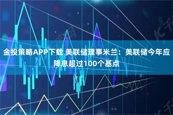 金投策略APP下载 美联储理事米兰：美联储今年应降息超过100个基点