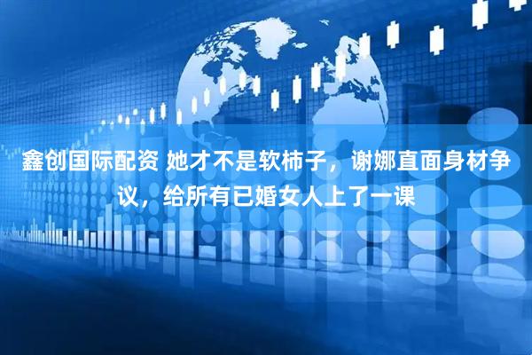 鑫创国际配资 她才不是软柿子，谢娜直面身材争议，给所有已婚女人上了一课