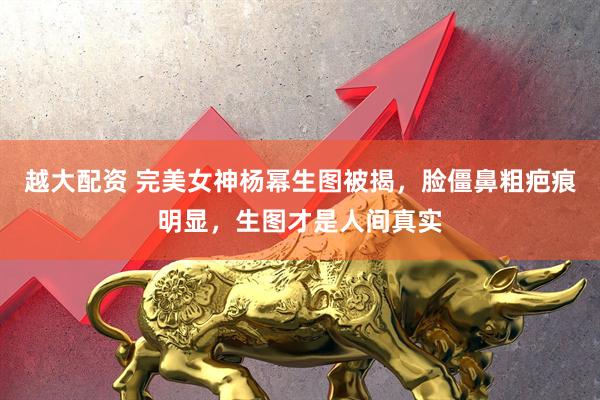 越大配资 完美女神杨幂生图被揭，脸僵鼻粗疤痕明显，生图才是人间真实