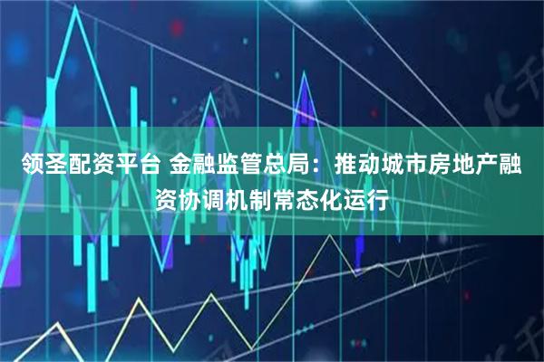 领圣配资平台 金融监管总局：推动城市房地产融资协调机制常态化运行