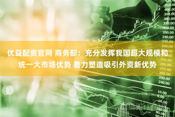 优益配资官网 商务部：充分发挥我国超大规模和统一大市场优势 着力塑造吸引外资新优势