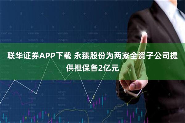 联华证券APP下载 永臻股份为两家全资子公司提供担保各2亿元