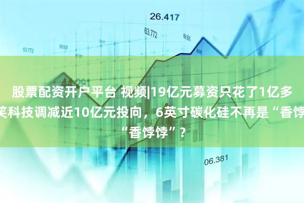 股票配资开户平台 视频|19亿元募资只花了1亿多！露笑科技调减近10亿元投向，6英寸碳化硅不再是“香饽饽”？