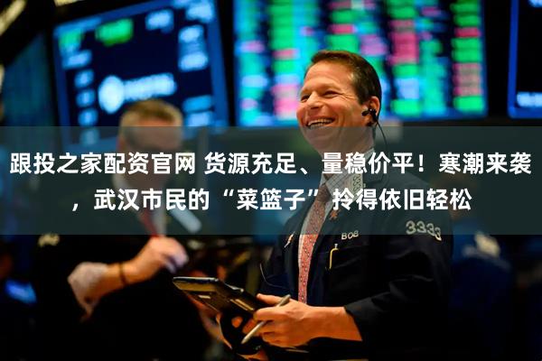 跟投之家配资官网 货源充足、量稳价平！寒潮来袭，武汉市民的 “菜篮子” 拎得依旧轻松