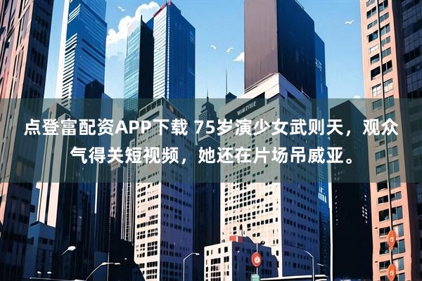 点登富配资APP下载 75岁演少女武则天，观众气得关短视频，她还在片场吊威亚。