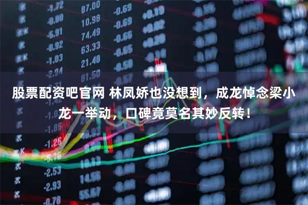 股票配资吧官网 林凤娇也没想到，成龙悼念梁小龙一举动，口碑竟莫名其妙反转！