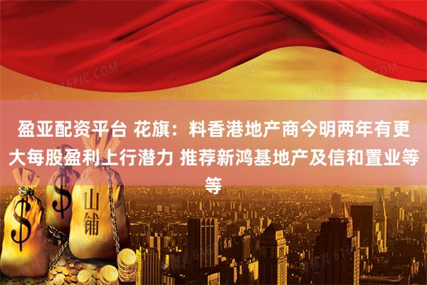 盈亚配资平台 花旗：料香港地产商今明两年有更大每股盈利上行潜力 推荐新鸿基地产及信和置业等
