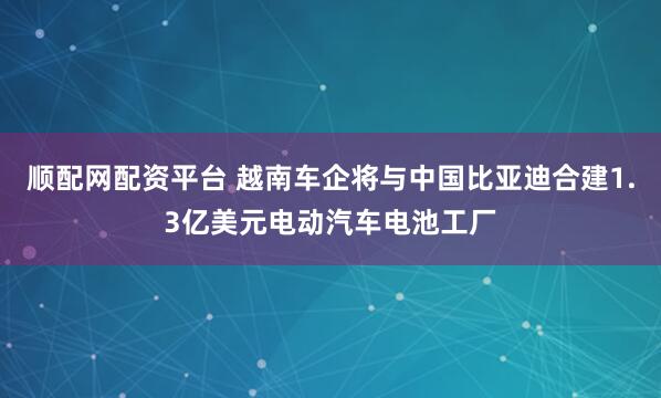 顺配网配资平台 越南车企将与中国比亚迪合建1.3亿美元电动汽车电池工厂