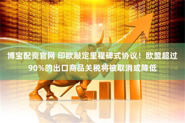 博宝配资官网 印欧敲定里程碑式协议！欧盟超过90%的出口商品关税将被取消或降低