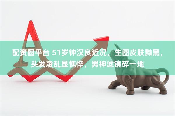 配资圈平台 51岁钟汉良近况，生图皮肤黝黑，头发凌乱显憔悴，男神滤镜碎一地