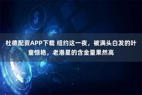 杜德配资APP下载 纽约这一夜，被满头白发的叶童惊艳，老港星的含金量果然高