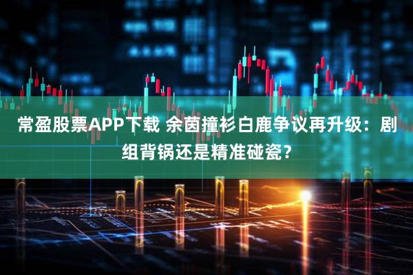 常盈股票APP下载 余茵撞衫白鹿争议再升级：剧组背锅还是精准碰瓷？