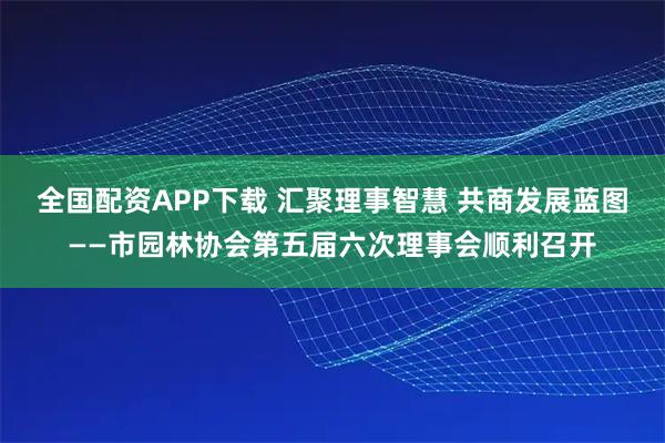 全国配资APP下载 汇聚理事智慧 共商发展蓝图——市园林协会第五届六次理事会顺利召开