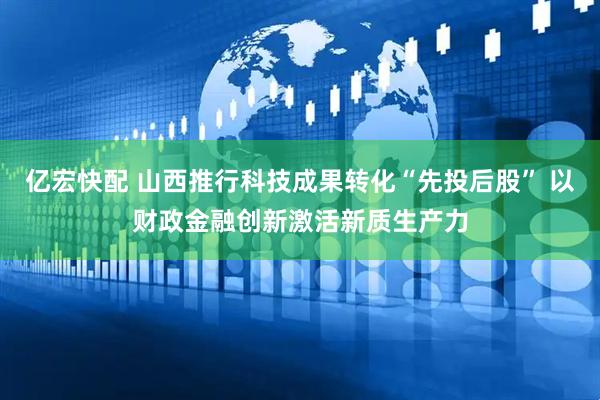 亿宏快配 山西推行科技成果转化“先投后股” 以财政金融创新激活新质生产力