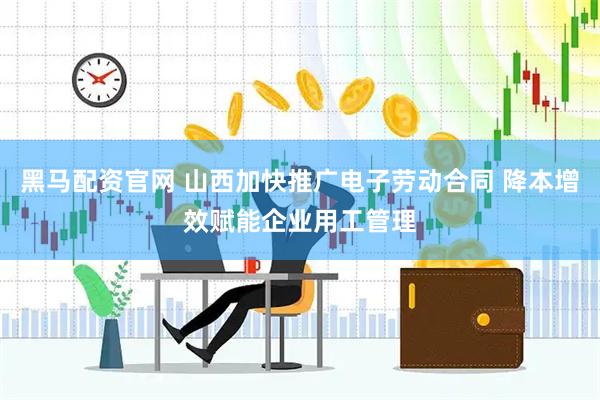 黑马配资官网 山西加快推广电子劳动合同 降本增效赋能企业用工管理
