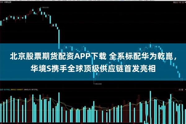 北京股票期货配资APP下载 全系标配华为乾崑，华境S携手全球顶级供应链首发亮相