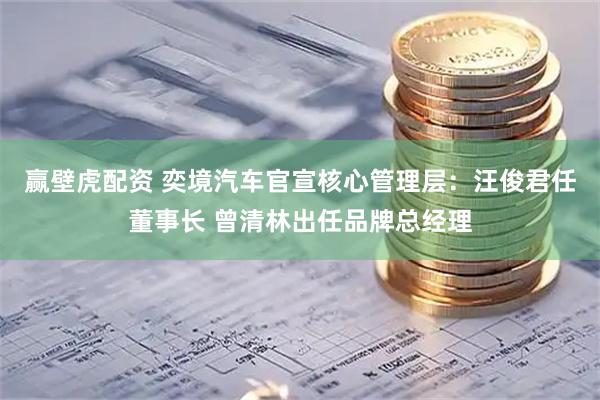 赢壁虎配资 奕境汽车官宣核心管理层：汪俊君任董事长 曾清林出任品牌总经理
